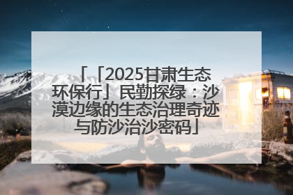 「2025甘肃生态环保行」民勤探绿：沙漠边缘的生态治理奇迹与防沙治沙密码