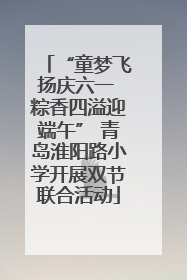 “童梦飞扬庆六一 粽香四溢迎端午” 青岛淮阳路小学开展双节联合活动