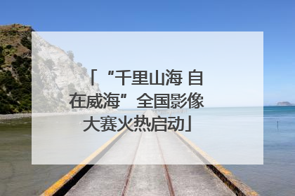 “千里山海 自在威海”全国影像大赛火热启动