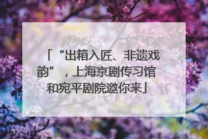 “出箱入匠、非遗戏韵”，上海京剧传习馆和宛平剧院邀你来