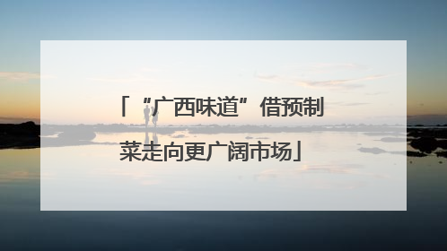 “广西味道”借预制菜走向更广阔市场