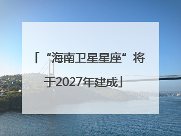 “海南卫星星座”将于2027年建成