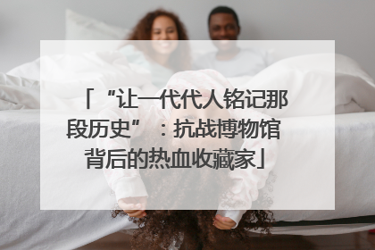 “让一代代人铭记那段历史”：抗战博物馆背后的热血收藏家