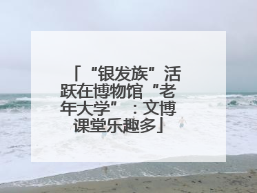 “银发族”活跃在博物馆“老年大学”：文博课堂乐趣多