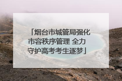 烟台市城管局强化市容秩序管理 全力守护高考考生逐梦