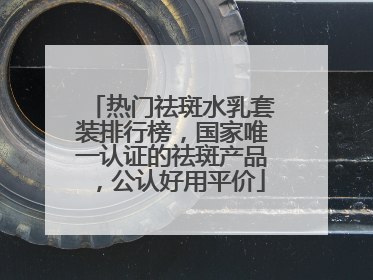 热门祛斑水乳套装排行榜，国家唯一认证的祛斑产品，公认好用平价