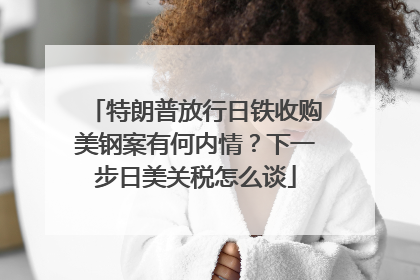 特朗普放行日铁收购美钢案有何内情？下一步日美关税怎么谈