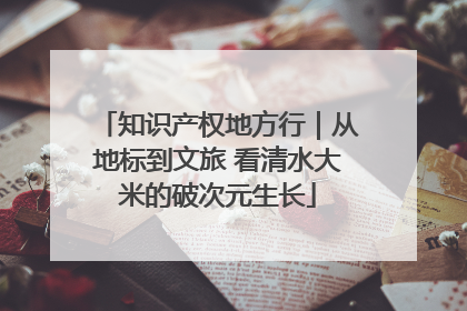 知识产权地方行｜从地标到文旅 看清水大米的破次元生长