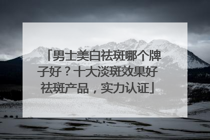 男士美白祛斑哪个牌子好？十大淡斑效果好祛斑产品，实力认证