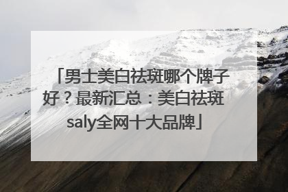 男士美白祛斑哪个牌子好？最新汇总：美白祛斑saly全网十大品牌