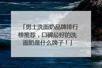 男士洗面奶品牌排行榜推荐，口碑最好的洗面奶是什么牌子！
