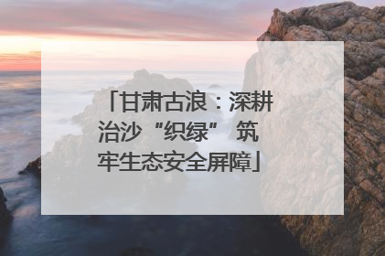 甘肃古浪：深耕治沙“织绿” 筑牢生态安全屏障