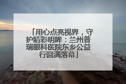 用心点亮视界，守护睛彩明眸：兰州普瑞眼科医院东乡公益行圆满落幕