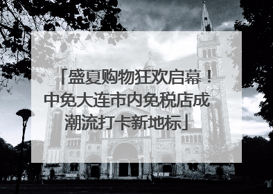 盛夏购物狂欢启幕！中免大连市内免税店成潮流打卡新地标