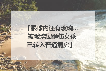 眼球内还有玻璃……被玻璃窗砸伤女孩已转入普通病房