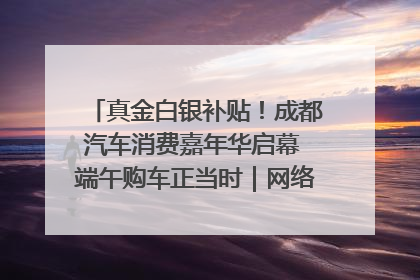 真金白银补贴！成都汽车消费嘉年华启幕 端午购车正当时｜网络中国节·端午