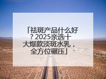 祛斑产品什么好？2025亲选十大爆款淡斑水乳，全方位碾压