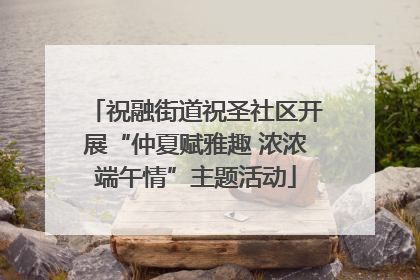 祝融街道祝圣社区开展“仲夏赋雅趣 浓浓端午情”主题活动