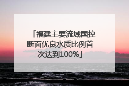 福建主要流域国控断面优良水质比例首次达到100%