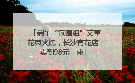 端午“氛围组”艾草花束火爆，长沙有花店卖到98元一束