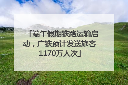 端午假期铁路运输启动，广铁预计发送旅客1170万人次