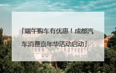 端午购车有优惠！成都汽车消费嘉年华活动启动