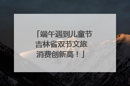 端午遇到儿童节 吉林省双节文旅消费创新高！
