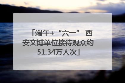 端午+“六一” 西安文博单位接待观众约51.34万人次