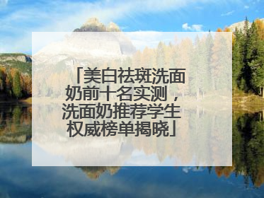 美白祛斑洗面奶前十名实测，洗面奶推荐学生权威榜单揭晓