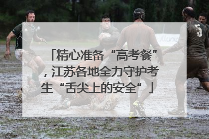 精心准备“高考餐”，江苏各地全力守护考生“舌尖上的安全”