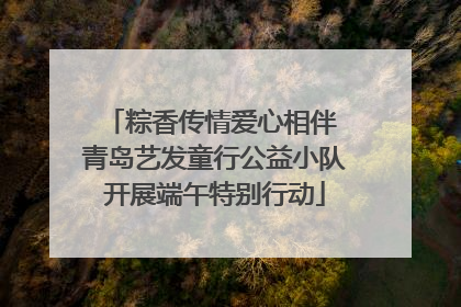 粽香传情爱心相伴 青岛艺发童行公益小队开展端午特别行动