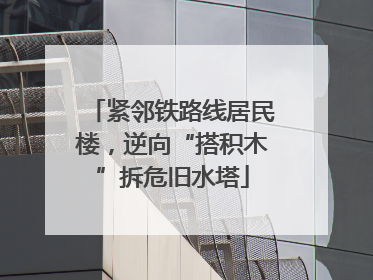 紧邻铁路线居民楼，逆向“搭积木”拆危旧水塔