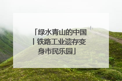 绿水青山的中国丨铁路工业遗存变身市民乐园