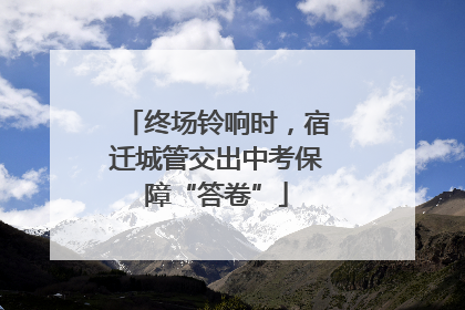 终场铃响时，宿迁城管交出中考保障“答卷”
