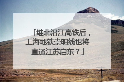 继北沿江高铁后，上海地铁崇明线也将直通江苏启东？