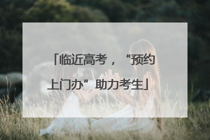 临近高考，“预约上门办”助力考生
