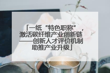 一纸“特色职称”，激活碳纤维产业创新链——创新人才评价机制 助推产业升级