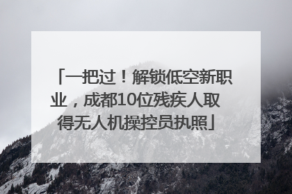 一把过！解锁低空新职业，成都10位残疾人取得无人机操控员执照