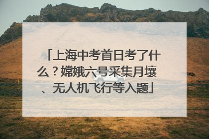 上海中考首日考了什么？嫦娥六号采集月壤、无人机飞行等入题