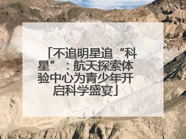 不追明星追“科星”：航天探索体验中心为青少年开启科学盛宴