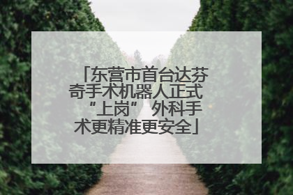 东营市首台达芬奇手术机器人正式“上岗” 外科手术更精准更安全
