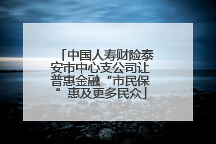 中国人寿财险泰安市中心支公司让普惠金融“市民保”惠及更多民众