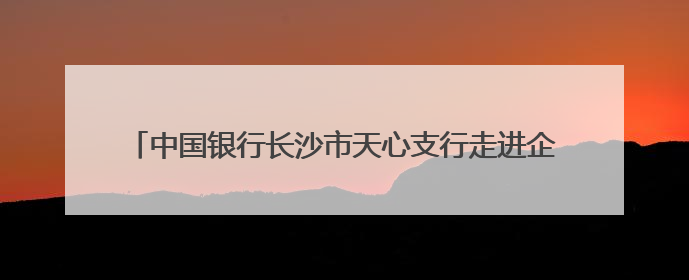 中国银行长沙市天心支行走进企业开展金融知识宣传教育活动
