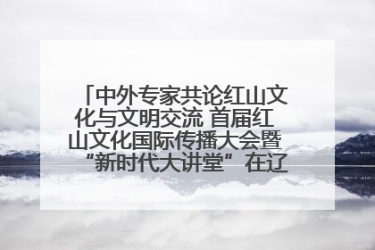 中外专家共论红山文化与文明交流 首届红山文化国际传播大会暨“新时代大讲堂”在辽宁朝阳举办