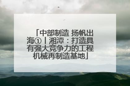中部制造 扬帆出海①丨湘潭：打造具有强大竞争力的工程机械再制造基地