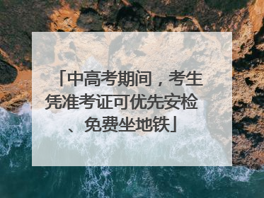 中高考期间，考生凭准考证可优先安检、免费坐地铁