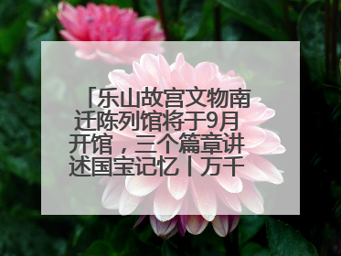 乐山故宫文物南迁陈列馆将于9月开馆，三个篇章讲述国宝记忆丨万千气象看四川