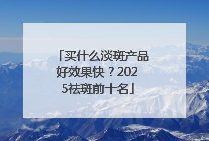 买什么淡斑产品好效果快？2025祛斑前十名