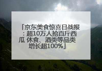 京东美食惊喜日战报：超10万人抢百斤西瓜 休食、酒类等品类增长超100%
