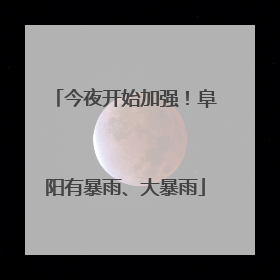 今夜开始加强！阜阳有暴雨、大暴雨